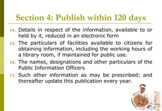 25
Section 4: Publish within 120 days
14. Details in respect of the information, available to or
held by it, reduced in an electronic form
15. The particulars of facilities available to citizens for
obtaining information, including the working hours of
a library room, if maintained for public use.
16. The names, designations and other particulars of the
Public Information Officers
17. Such other information as may be prescribed; and
thereafter update this publication every year.
 