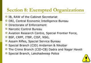 26
Section 8: Exempted Organizations
 IB, RAW of the Cabinet Secretariat
 DRI, Central Economic Intelligence Bureau
 Directorate of Enforcement
 Narcotic Control Bureau
 Aviation Research Centre, Special Frontier Force,
 BSF, CRPF, ITBP, CISF, NSG,
 Assam Rifles, Special Service Bureau
 Special Branch (CID) Andaman & Nikobar
 The Crime Branch (CID-CB) Dadra and Nagar Haveli
 Special Branch, Lakshadweep Police
 