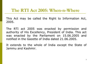 3
The RTI Act 2005: When-n-Where
This Act may be called the Right to Information Act,
2005.
The RTI act 2005 was enacted by permission and
authority of His Excellency, President of India. This act
was enacted by the Parliament on 15.06.2005 and
notified in the Gazette of India dated 21.06.2005.
It extends to the whole of India except the State of
Jammu and Kashmir.
 