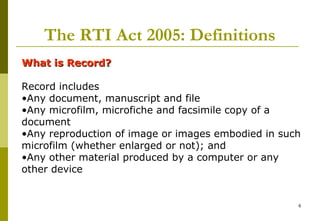 6
The RTI Act 2005: Definitions
What is Record?What is Record?
Record includes
•Any document, manuscript and file
•Any microfilm, microfiche and facsimile copy of a
document
•Any reproduction of image or images embodied in such
microfilm (whether enlarged or not); and
•Any other material produced by a computer or any
other device
 