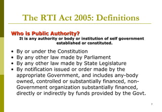 7
The RTI Act 2005: Definitions
Who is Public Authority?Who is Public Authority?
It is any authority or body or institution of self governmentIt is any authority or body or institution of self government
established or constituted.established or constituted.
• By or under the Constitution
• By any other law made by Parliament
• By any other law made by State Legislature
• By notification issued or order made by the
appropriate Government, and includes any-body
owned, controlled or substantially financed, non-
Government organization substantially financed,
directly or indirectly by funds provided by the Govt.
 