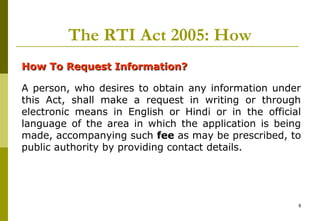8
The RTI Act 2005: How
How To Request Information?How To Request Information?
A person, who desires to obtain any information under
this Act, shall make a request in writing or through
electronic means in English or Hindi or in the official
language of the area in which the application is being
made, accompanying such fee as may be prescribed, to
public authority by providing contact details.
 