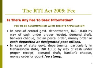 9
The RTI Act 2005: Fee
Is There Any Fee To Seek Information?Is There Any Fee To Seek Information?
FEE TO BE ACCOMPANIED WITH THE RTI APPLICATION
• In case of central govt. departments, INR 10.00 by
way of cash under proper receipt, demand draft,
bankers cheque, Indian postal order, money order or
cash deposited at designated post offices.
• In case of state govt. departments, particularly in
Maharashtra state, INR 10.00 by way of cash under
proper receipt, demand draft, banker’s cheque,
money order or court fee stamp.
 