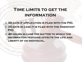 Time limits to get the
information
 30 days if application is filed with the PIO.
 35 days in case it is filed with the Assistant
PIO.
 48 hours in case the matter to which the
information pertains affects the life and
liberty of an individual.
 