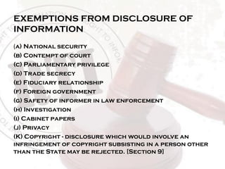 EXEMPTIONS FROM DISCLOSURE OF
INFORMATION
(a) National security
(b) Contempt of court
(c) Parliamentary privilege
(d) Trade secrecy
(e) Fiduciary relationship
(f) Foreign government
(g) Safety of informer in law enforcement
(h) Investigation
(i) Cabinet papers
(j) Privacy
(K) Copyright - disclosure which would involve an
infringement of copyright subsisting in a person other
than the State may be rejected. [Section 9]
 