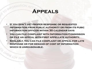 Appeals
• If you don’t get proper response or requested
information from public authority or from its pubic
information officer within 30 calendar days
• you can file complaint with Information Commission
or file an appeal with first appellate authority.
• Similarly, you can file complaint or appeal for late
response or for demand of cost of information
which is unreasonable.
 