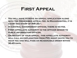 First Appeal
• You will have to move an appeal application along
with the prescribed appeal fee. In Maharashtra, it is
court fee stamp of INR 20/-.
• In Central Government offices, there is no fee.
• First appellate authority is the officer senior to
public information officer.
• On receipt of your appeal, this appellate authority
will call an explanation from PIO, might invite you to
hear you and will pass an reasonable order within
30-45 days.
 