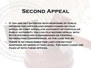 Second Appeal
• If you are not satisfied with response of public
information officer and order passed on your
appeal by first appellate authority of particular
public authority, you can file second appeal with
State Information Commissioner or Central
Information Commissioner, as the case may be.
• There is no prescribed time limit for getting
response or order at this level. Too many cases are
piled up with these offices.
 