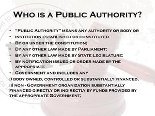 Who is a Public Authority?
• “Public Authority” means any authority or body or
• institution established or constituted
• By or under the constitution;
• By any other law made by Parliament;
• By any other law made by State Legislature;
• By notification issued or order made by the
appropriate
• Government and includes any
i) body owned, controlled or substantially financed,
ii) non - Government organization substantially
financed directly or indirectly by funds provided by
the appropriate Government;
 
