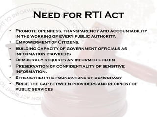 Need for RTI Act
• Promote openness, transparency and accountability
in the working of every public authority.
• Empowerment of Citizens.
• Building capacity of government officials as
information providers
• Democracy requires an informed citizen
• Preservation of confidentiality of sensitive
Information.
• Strengthen the foundations of democracy
• Bride the gap between providers and recipient of
public services
 