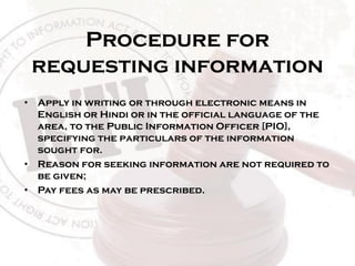 Procedure for
requesting information
• Apply in writing or through electronic means in
English or Hindi or in the official language of the
area, to the Public Information Officer [PIO],
specifying the particulars of the information
sought for.
• Reason for seeking information are not required to
be given;
• Pay fees as may be prescribed.
 