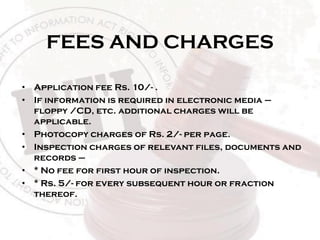 FEES AND CHARGES
• Application fee Rs. 10/- .
• If information is required in electronic media –
floppy /CD, etc. additional charges will be
applicable.
• Photocopy charges of Rs. 2/- per page.
• Inspection charges of relevant files, documents and
records –
• * No fee for first hour of inspection.
• * Rs. 5/- for every subsequent hour or fraction
thereof.
 