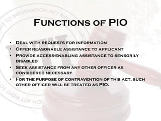 Functions of PIO
• Deal with requests for information
• Offer reasonable assistance to applicant
• Provide access-enabling assistance to sensorily
disabled
• Seek assistance from any other officer as
considered necessary
• For the purpose of contravention of this act, such
other officer will be treated as PIO.
 