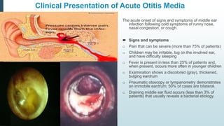 Clinical Presentation of Acute Otitis Media
The acute onset of signs and symptoms of middle ear
infection following cold symptoms of runny nose,
nasal congestion, or cough.
 Signs and symptoms
o Pain that can be severe (more than 75% of patients)
o Children may be irritable, tug on the involved ear,
and have difficulty sleeping
o Fever is present in less than 25% of patients and,
when present, occurs more often in younger children
o Examination shows a discolored (gray), thickened,
bulging eardrum
o Pneumatic otoscopy or tympanometry demonstrates
an immobile eardrum; 50% of cases are bilateral.
o Draining middle ear fluid occurs (less than 3% of
patients) that usually reveals a bacterial etiology.
 