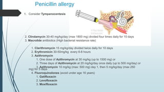 Penicillin allergy
1. Consider Tympanocentesis
2. Clindamycin 30-40 mg/kg/day (max 1800 mg) divided four times daily for 10 days
3. Macrolide antibiotics (High bacterial resistance rate)
1. Clarithromycin 15 mg/kg/day divided twice daily for 10 days
2. Erythromicin 30-50mg/kg every 6-8 hours
3. Azithromycin
1. One dose of Azithromycin at 30 mg/kg (up to 1500 mg) or
2. Three days of Azithromycin at 20 mg/kg/day once daily (up to 500 mg/day) or
3. Azithromycin 10 mg/kg (max: 500 mg) day 1, then 5 mg/kg/day (max 250
mg) for 5 days
4. Fluoroquinolones (avoid under age 16 years)
1. Gatifloxacin
2. Levofloxacin
3. Moxifloxacin
 