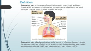 Definition
Respiratory tract is the passage formed by the mouth, nose, throat, and lungs,
through which air passes during breathing, consisting especially of the nose, nasal
passages, pharynx, larynx, trachea, bronchi, and lungs.
Respiratory tract infection refers to any of a number of infectious diseases involving
the respiratory tract. An infection of this type is normally further classified as an upper
respiratory tract infection (URTI) or a lower respiratory tract infection (LRTI).
 