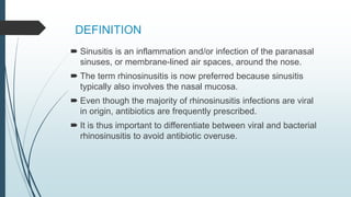 DEFINITION
 Sinusitis is an inflammation and/or infection of the paranasal
sinuses, or membrane-lined air spaces, around the nose.
 The term rhinosinusitis is now preferred because sinusitis
typically also involves the nasal mucosa.
 Even though the majority of rhinosinusitis infections are viral
in origin, antibiotics are frequently prescribed.
 It is thus important to differentiate between viral and bacterial
rhinosinusitis to avoid antibiotic overuse.
 