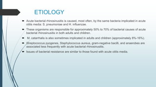ETIOLOGY
 Acute bacterial rhinosinusitis is caused, most often, by the same bacteria implicated in acute
otitis media: S. pneumoniae and H. influenzae.
 These organisms are responsible for approximately 50% to 70% of bacterial causes of acute
bacterial rhinosinusitis in both adults and children.
 M. catarrhalis is also sometimes implicated in adults and children (approximately 8%-16%).
 Streptococcus pyogenes, Staphylococcus aureus, gram-negative bacilli, and anaerobes are
associated less frequently with acute bacterial rhinosinusitis.
 Issues of bacterial resistance are similar to those found with acute otitis media.
 