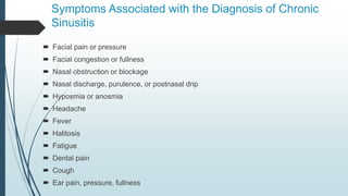 Symptoms Associated with the Diagnosis of Chronic
Sinusitis
 Facial pain or pressure
 Facial congestion or fullness
 Nasal obstruction or blockage
 Nasal discharge, purulence, or postnasal drip
 Hyposmia or anosmia
 Headache
 Fever
 Halitosis
 Fatigue
 Dental pain
 Cough
 Ear pain, pressure, fullness
 