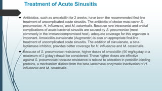 Treatment of Acute Sinusitis
 Antibiotics, such as amoxicillin for 2 weeks, have been the recommended first-line
treatment of uncomplicated acute sinusitis. The antibiotic of choice must cover S.
pneumoniae, H. influenzae, and M. catarrhalis. Because rare intracranial and orbital
complications of acute bacterial sinusitis are caused by S. pneumoniae (most
commonly in the immunocompromised host), adequate coverage for this organism is
important. Amoxicillin-clavulanate (Augmentin) is also an appropriate first-line
treatment of uncomplicated acute sinusitis. The addition of clavulanate, a beta-
lactamase inhibitor, provides better coverage for H. influenzae and M. catarrhalis.
 Because of S. pneumoniae resistance, higher doses of amoxicillin (90 mg/kg/day to a
maximum of 2 g/day) should be considered. These higher doses are effective
against S. pneumoniae because resistance is related to alteration in penicillin-binding
proteins, a mechanism distinct from the beta-lactamase enzymatic inactivation of H.
influenzae and M. catarrhalis.
 