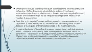  Other options include cephalosporins such as cefpodoxime proxetil (Vantin) and
cefuroxime (Ceftin). In patients allergic to beta-lactams, trimethoprim-
sulfamethoxazole (Bactrim), clarithromycin (Biaxin), and azithromycin (Zithromax)
may be prescribed but might not be adequate coverage for H. influenzae or
resistant S. pneumoniae.
 Penicillin, erythromycin (Suprax), and first-generation cephalosporins such as
cephalexin (Keflex, Keftab) are not recommended for treating acute sinusitis
because of inadequate antimicrobial coverage of the major organisms.
 If treatment with one of these first-line agents has not shown a clinical response
within 72 hours of initial therapy, more broad-spectrum antibiotics should be
considered. These include the fluoroquinolones, gatifloxacin (Tequin), moxifloxacin
(Avelox), and levofloxacin (Levaquin), especially if amoxicillin-clavulanate,
cefpodoxime proxetil, and cefuroxime were previously prescribed.
 