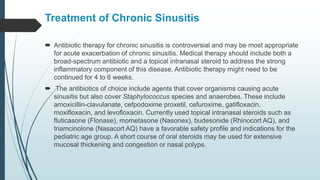 Treatment of Chronic Sinusitis
 Antibiotic therapy for chronic sinusitis is controversial and may be most appropriate
for acute exacerbation of chronic sinusitis. Medical therapy should include both a
broad-spectrum antibiotic and a topical intranasal steroid to address the strong
inflammatory component of this disease. Antibiotic therapy might need to be
continued for 4 to 6 weeks.
 The antibiotics of choice include agents that cover organisms causing acute
sinusitis but also cover Staphylococcus species and anaerobes. These include
amoxicillin-clavulanate, cefpodoxime proxetil, cefuroxime, gatifloxacin,
moxifloxacin, and levofloxacin. Currently used topical intranasal steroids such as
fluticasone (Flonase), mometasone (Nasonex), budesonide (Rhinocort AQ), and
triamcinolone (Nasacort AQ) have a favorable safety profile and indications for the
pediatric age group. A short course of oral steroids may be used for extensive
mucosal thickening and congestion or nasal polyps.
 