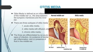 OTITIS MEDIA
 Otitis Media is defined as an inflammation
of the middle ear i.e., the area between
the tympanic membrane and the inner
ear.
 There are three subtypes of otitis media:
1. acute otitis media,
2. otitis media with effusion, and
3. chronic otitis media.
 The three are differentiated by (a) acute
signs of infection, (b) evidence of middle
ear inflammation, and (c) presence of
fluid in the middle ear.
 