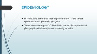 EPIDEMIOLOGY
 In India, it is estimated that approximately 7 sore throat
episodes occur per child per year
 There are as many as 20-30 million cases of streptococcal
pharyngitis which may occur annually in India.
 