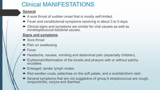 Clinical MANIFESTATIONS
General
 A sore throat of sudden onset that is mostly self-limited.
 Fever and constitutional symptoms resolving in about 3 to 5 days.
 Clinical signs and symptoms are similar for viral causes as well as
nonstreptococcal bacterial causes.
Signs and symptoms
 Sore throat
 Pain on swallowing
 Fever
 Headache, nausea, vomiting and abdominal pain (especially children).
 Erythema/inflammation of the tonsils and pharynx with or without patchy
exudates.
 Enlarged, tender lymph nodes.
 Red swollen uvula, petechiae on the soft palate, and a scarlatiniform rash.
 Several symptoms that are not suggestive of group A streptococcus are cough,
conjunctivitis, coryza and diarrhea.
 