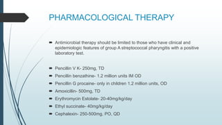 PHARMACOLOGICAL THERAPY
 Antimicrobial therapy should be limited to those who have clinical and
epidemiologic features of group A streptococcal pharyngitis with a positive
laboratory test.
 Pencillin V K- 250mg, TD
 Pencillin benzathine- 1.2 million units IM OD
 Pencillin G procaine- only in children 1.2 million units, OD
 Amoxicillin- 500mg, TD
 Erythromycin Estolate- 20-40mg/kg/day
 Ethyl succinate- 40mg/kg/day
 Cephalexin- 250-500mg, PO, QD
 