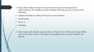 1. Acute otitis media involves the rapid onset of signs and symptoms of
inflammation in the middle ear that manifests clinically as one or more of the
following:
 otalgia (denoted by pulling of the ear in some infants)
 hearing loss
 fever, or
 irritability.
2. Otitis media with effusion (accumulation of liquid in the middle ear cavity) differs
from acute otitis media in that signs and symptoms of an acute infection are
absent.
 