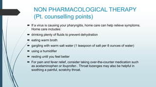 NON PHARMACOLOGICAL THERAPY
(Pt. counselling points)
 If a virus is causing your pharyngitis, home care can help relieve symptoms.
Home care includes:
 drinking plenty of fluids to prevent dehydration
 eating warm broth
 gargling with warm salt water (1 teaspoon of salt per 8 ounces of water)
 using a humidifier
 resting until you feel better
 For pain and fever relief, consider taking over-the-counter medication such
as acetaminophen or ibuprofen . Throat lozenges may also be helpful in
soothing a painful, scratchy throat.
 