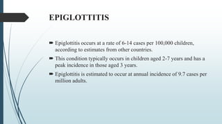 EPIGLOTTITIS
 Epiglottitis occurs at a rate of 6-14 cases per 100,000 children,
according to estimates from other countries.
 This condition typically occurs in children aged 2-7 years and has a
peak incidence in those aged 3 years.
 Epiglottitis is estimated to occur at annual incidence of 9.7 cases per
million adults.
 