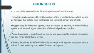 BRONCHITIS
•It is one of the top conditions for which patient seek medical care.
•Bronchitis is characterized by inflammation of the bronchial tubes, which are the
air passages that extend from the trachea into the small airway and alveoli.
•Triggers may be infectious agents, such as viruses or bacteria, or noninfectious
agents, such as smoking or inhalation of chemical pollutants or dust.
•Acute bronchitis is manifested by cough and occasionally sputum production
that last for no more than 3 weeks.
•Chronic bronchitis is defined clinically as cough with sputum expectoration for
at least 3 months during a period of 2 consecutive years.
 