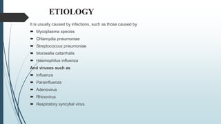 ETIOLOGY
It is usually caused by infections, such as those caused by
 Mycoplasma species
 Chlamydia pneumoniae
 Streptococcus pneumoniae
 Moraxella catarrhalis
 Haemophilus influenza
And viruses such as
 Influenza
 Parainfluenza
 Adenovirus
 Rhinovirus
 Respiratory syncytial virus.
 