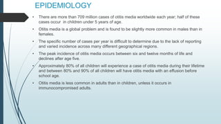EPIDEMIOLOGY
• There are more than 709 million cases of otitis media worldwide each year; half of these
cases occur in children under 5 years of age.
• Otitis media is a global problem and is found to be slightly more common in males than in
females.
• The specific number of cases per year is difficult to determine due to the lack of reporting
and varied incidence across many different geographical regions.
• The peak incidence of otitis media occurs between six and twelve months of life and
declines after age five.
• Approximately 80% of all children will experience a case of otitis media during their lifetime
and between 80% and 90% of all children will have otitis media with an effusion before
school age.
• Otitis media is less common in adults than in children, unless it occurs in
immunocompromised adults.
 