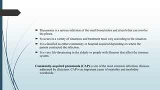  Pneumonia is a serious infection of the small bronchioles and alveoli that can involve
the pleura.
 It occurs in a variety of situations and treatment must vary according to the situation.
 It is classified as either community or hospital acquired depending on where the
patient contracted the infection.
 It is very life-threatening in the elderly or people with illnesses that affect the immune
system.
Community-acquired pneumonia (CAP) is one of the most common infectious diseases
addressed by clinicians. CAP is an important cause of mortality and morbidity
worldwide.
 