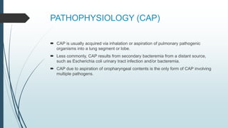PATHOPHYSIOLOGY (CAP)
 CAP is usually acquired via inhalation or aspiration of pulmonary pathogenic
organisms into a lung segment or lobe.
 Less commonly, CAP results from secondary bacteremia from a distant source,
such as Escherichia coli urinary tract infection and/or bacteremia.
 CAP due to aspiration of oropharyngeal contents is the only form of CAP involving
multiple pathogens.
 