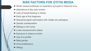 RISK FACTORS FOR OTITIS MEDIA
 Winter season/outbreaks of respiratory syncytial or influenza virus
 Attendance at day care centers
 Lack of breast-feeding in infants
 Early age of first diagnosis
 Nasopharyngeal colonization with middle ear pathogens
 Genetic predisposition
 Siblings in the home
 Lower socioeconomic status
 Exposure to tobacco smoke
 Use of a pacifier
 Male gender
 Immunodeficiency
 Allergy
 