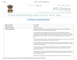 6/13/2020 RTI Online :: Online RTI Information System
https://rtionline.gov.in/request/finalstatus.php?regId=%2FS9Qx2%2B8l3lZBldGbzOk9PbupQI5GqPsGNm28VO%2FOdw%3D 1/2
FinalStatusof JUSTC/R/E/20/01519
Applicant Name OM PRAKASH
Date of receipt 13/06/2020
Request Filed With Department of Jus ce
Text of Applica on CORRUPTION IN LISTING OF CASES BEFORE HONBLE JUDGES/ HONBLE COURT FOR HEARING AT
SUPREME COURT OF INDIA DURING COVID 19 PANDEMIC.
An miscellaneous criminal applica on M.A. 583/2020 in Writ Pe on (Criminal) 136/2016 for
enforcement of Fundamental Rights and Jus ce for Late Srmt. Asha Rani Devi has been turned down
twice dated 17.03.2020 and 28.03.2020 by Men oning oﬃcer of Supreme Court of India. As a result of
that pe oner has been stranded in the Lock down and COVID 19 outbreak at the Night shelter of
Delhi.
Therea er, pe oner tried to ﬁle an applica on for Early Hearing through e ﬁling but provisional ID was
not generated against his applica on due to non payment of fees.
Ironically, pe oner saw at the website of Supreme Court of India by chance and found that the case
status was showing next date of hearing on 08.06.2020 and 09.06.2020 tenta vely without any NOTICE
or in ma on to the pe oner.
To overcome the issue of online payment for e ﬁling, pe oner has ﬁled an Applica on for Wri en
Arguments vide D.NO. 52123 dated 05.06.2020 oﬄine through party in person counter no.18 at
Supreme Court of India.
Interes ngly, a er ﬁling ﬁling an applica on for Wri en Arguments D.No. 52123 dated 05.06.2020 in
M.A 583/2020 in Writ Pe on (Criminal) 136/2016, the case status stopped showing any next date for
tenta ve lis ng for hearing
Please ﬁnd enclosed Applica on for Wri en Arguments vide D.NO. 52123 dated 05.06.2020 ﬁled
EnglishSelect Language: Public Authori es Available
RTI OnlineVersion 2.0
An Ini a ve of Department of Personnel & Training, Government of India
SubmitRequestSubmitRequest SubmitFirstAppealSubmitFirstAppeal ViewStatusViewStatus UserManualUserManual FAQFAQ MyAccountMyAccount LoginHistoryLoginHistory FeedbackFeedback
 