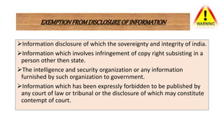 EXEMPTIONFROMDISCLOSUREOFINFORMATION
Information disclosure of which the sovereignty and integrity of india.
Information which involves infringement of copy right subsisting in a
person other then state.
The intelligence and security organization or any information
furnished by such organization to government.
Information which has been expressly forbidden to be published by
any court of law or tribunal or the disclosure of which may constitute
contempt of court.
 