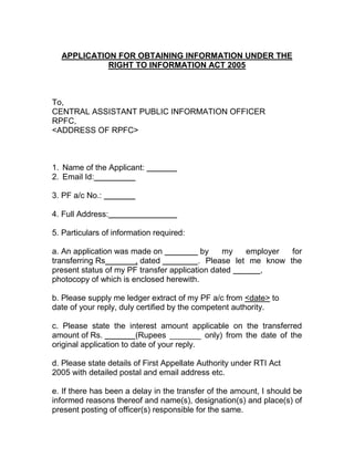 APPLICATION FOR OBTAINING INFORMATION UNDER THE
            RIGHT TO INFORMATION ACT 2005



To,
CENTRAL ASSISTANT PUBLIC INFORMATION OFFICER
RPFC,
<ADDRESS OF RPFC>



1. Name of the Applicant:
2. Email Id:

3. PF a/c No.:

4. Full Address:

5. Particulars of information required:

a. An application was made on             by    my   employer  for
transferring Rs        , dated           . Please let me know the
present status of my PF transfer application dated      ,
photocopy of which is enclosed herewith.

b. Please supply me ledger extract of my PF a/c from <date> to
date of your reply, duly certified by the competent authority.

c. Please state the interest amount applicable on the transferred
amount of Rs.            (Rupees _______ only) from the date of the
original application to date of your reply.

d. Please state details of First Appellate Authority under RTI Act
2005 with detailed postal and email address etc.

e. If there has been a delay in the transfer of the amount, I should be
informed reasons thereof and name(s), designation(s) and place(s) of
present posting of officer(s) responsible for the same.
 