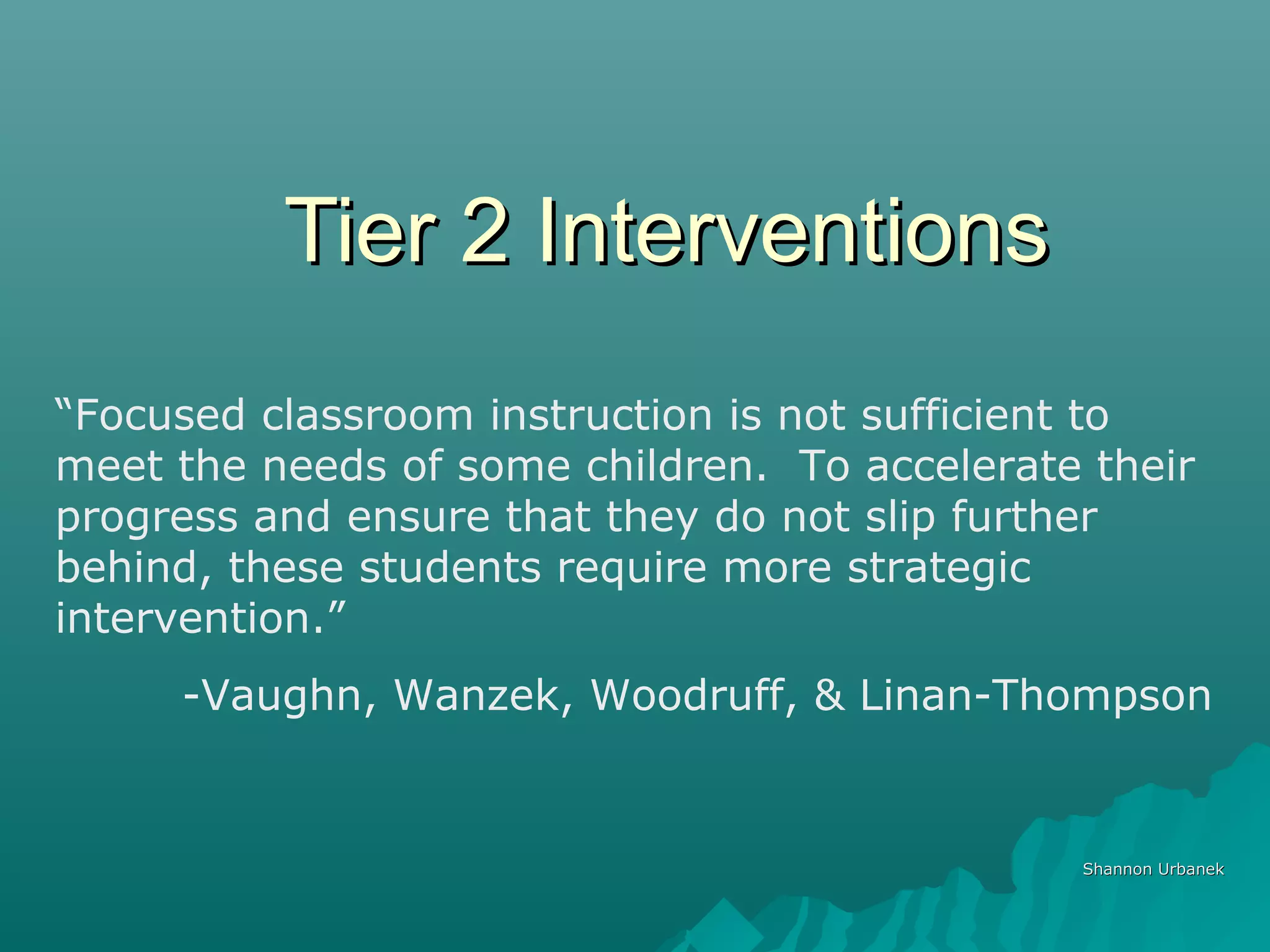 Tier 2 InterventionsTier 2 Interventions
Shannon UrbanekShannon Urbanek
“Focused classroom instruction is not sufficient to
meet the needs of some children. To accelerate their
progress and ensure that they do not slip further
behind, these students require more strategic
intervention.”
-Vaughn, Wanzek, Woodruff, & Linan-Thompson
 