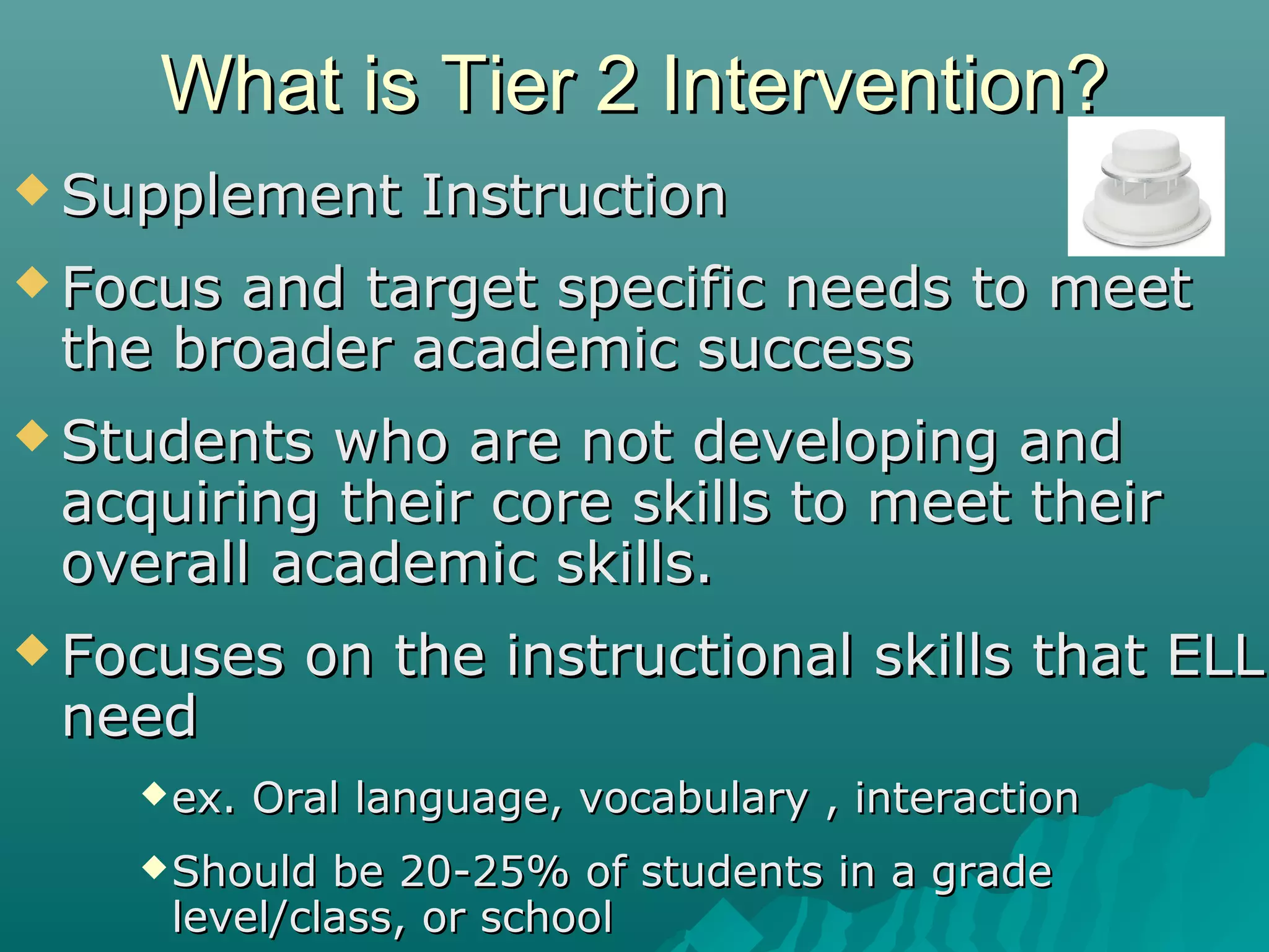 What is Tier 2 Intervention?What is Tier 2 Intervention?
 Supplement InstructionSupplement Instruction
 Focus and target specific needs to meetFocus and target specific needs to meet
the broader academic successthe broader academic success
 Students who are not developing andStudents who are not developing and
acquiring their core skills to meet theiracquiring their core skills to meet their
overall academic skills.overall academic skills.
 Focuses on the instructional skills that ELLFocuses on the instructional skills that ELL
needneed
ex. Oral language, vocabulary , interactionex. Oral language, vocabulary , interaction
Should be 20-25% of students in a gradeShould be 20-25% of students in a grade
level/class, or schoollevel/class, or school
 