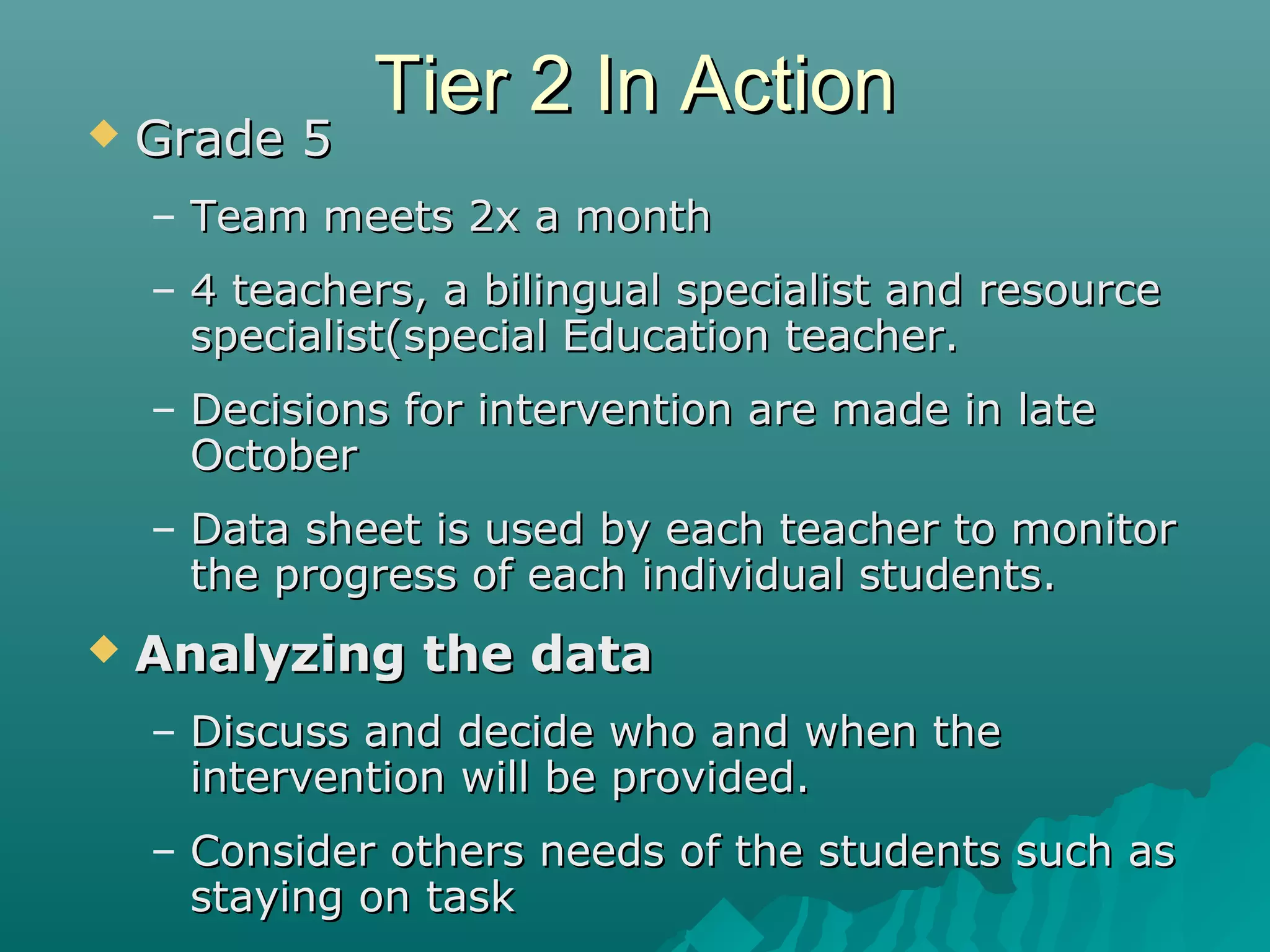 Tier 2 In ActionTier 2 In Action Grade 5Grade 5
– Team meets 2x a monthTeam meets 2x a month
– 4 teachers, a bilingual specialist and resource4 teachers, a bilingual specialist and resource
specialist(special Education teacher.specialist(special Education teacher.
– Decisions for intervention are made in lateDecisions for intervention are made in late
OctoberOctober
– Data sheet is used by each teacher to monitorData sheet is used by each teacher to monitor
the progress of each individual students.the progress of each individual students.
 Analyzing the dataAnalyzing the data
– Discuss and decide who and when theDiscuss and decide who and when the
intervention will be provided.intervention will be provided.
– Consider others needs of the students such asConsider others needs of the students such as
staying on taskstaying on task
 