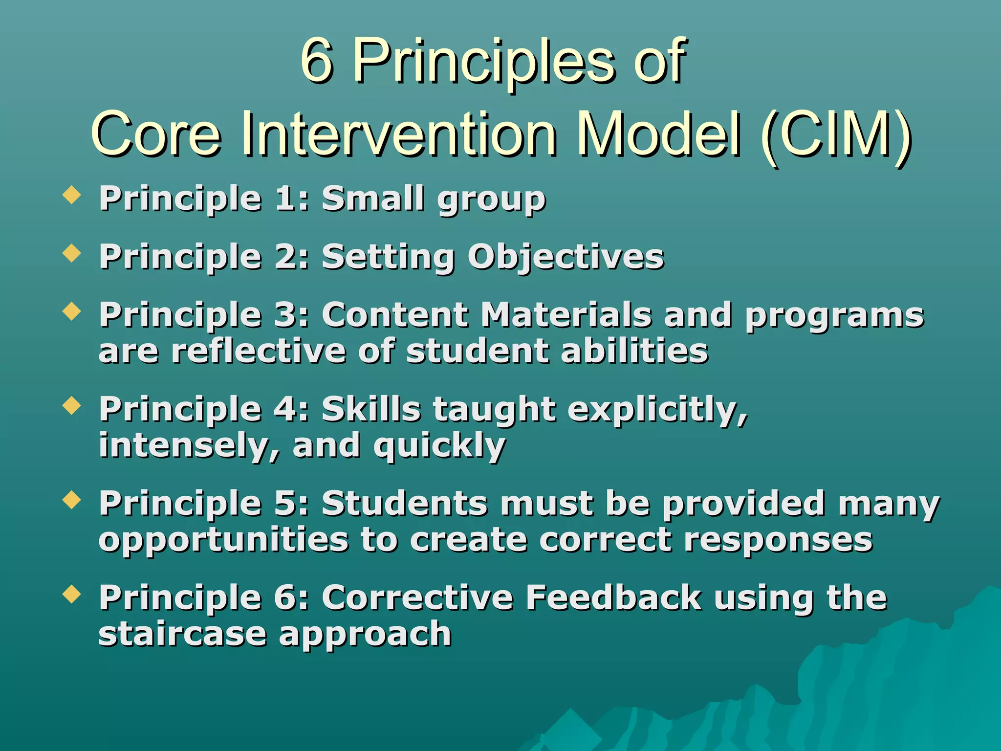 6 Principles of6 Principles of
Core Intervention Model (CIM)Core Intervention Model (CIM)
 Principle 1: Small groupPrinciple 1: Small group
 Principle 2: Setting ObjectivesPrinciple 2: Setting Objectives
 Principle 3: Content Materials and programsPrinciple 3: Content Materials and programs
are reflective of student abilitiesare reflective of student abilities
 Principle 4: Skills taught explicitly,Principle 4: Skills taught explicitly,
intensely, and quicklyintensely, and quickly
 Principle 5: Students must be provided manyPrinciple 5: Students must be provided many
opportunities to create correct responsesopportunities to create correct responses
 Principle 6: Corrective Feedback using thePrinciple 6: Corrective Feedback using the
staircase approachstaircase approach
 