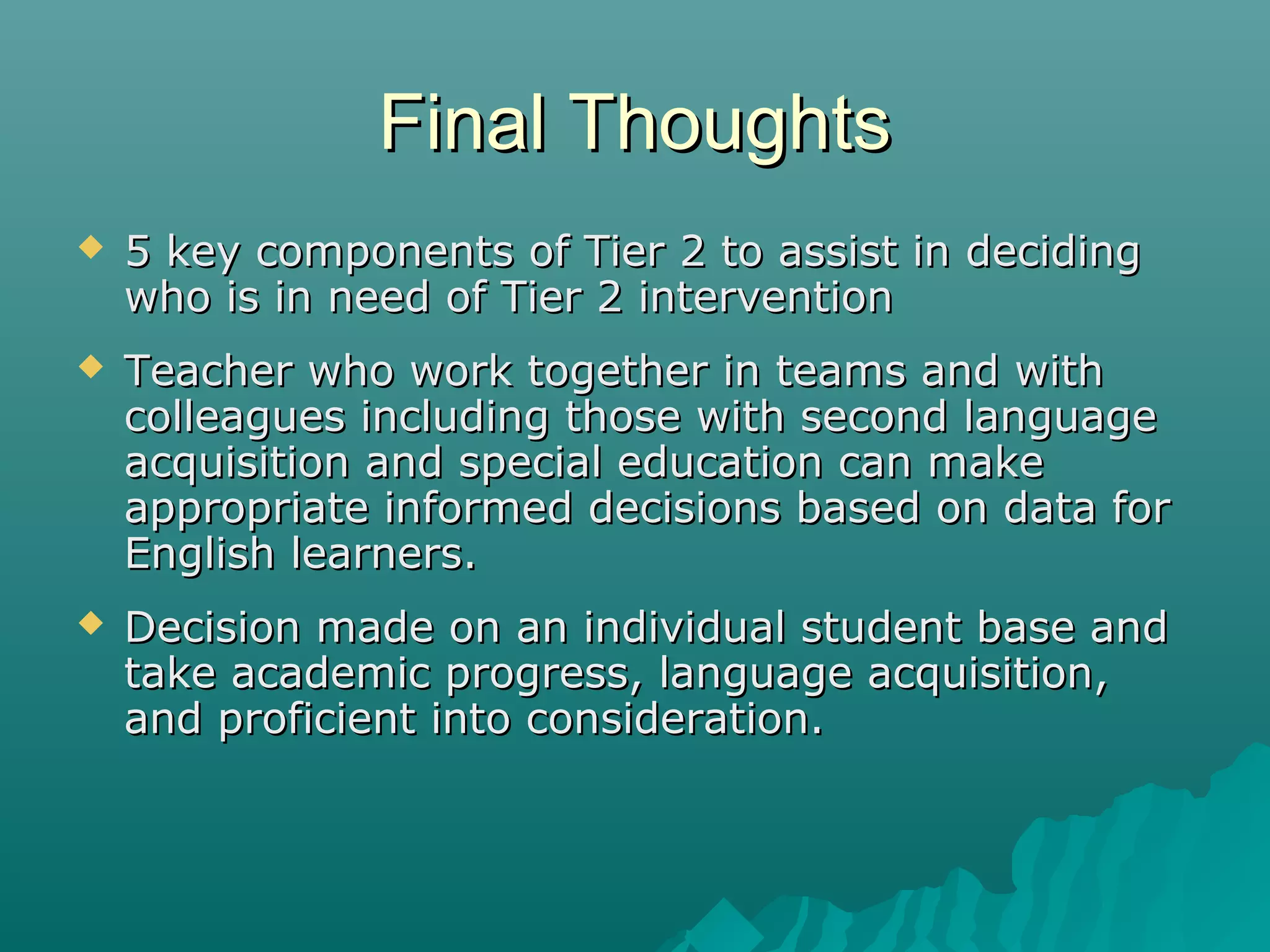 Final ThoughtsFinal Thoughts
 5 key components of Tier 2 to assist in deciding5 key components of Tier 2 to assist in deciding
who is in need of Tier 2 interventionwho is in need of Tier 2 intervention
 Teacher who work together in teams and withTeacher who work together in teams and with
colleagues including those with second languagecolleagues including those with second language
acquisition and special education can makeacquisition and special education can make
appropriate informed decisions based on data forappropriate informed decisions based on data for
English learners.English learners.
 Decision made on an individual student base andDecision made on an individual student base and
take academic progress, language acquisition,take academic progress, language acquisition,
and proficient into consideration.and proficient into consideration.
 