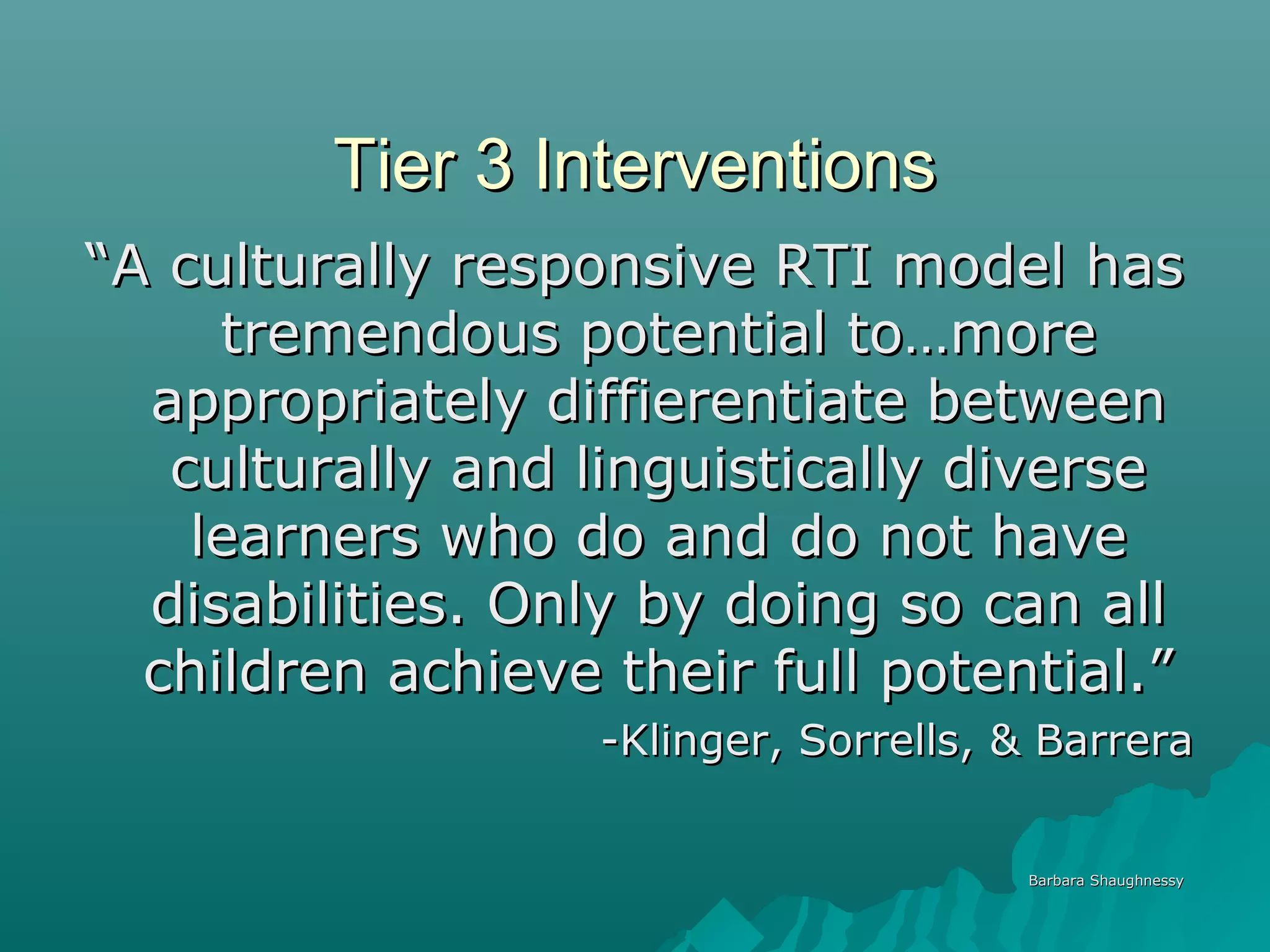 Tier 3 InterventionsTier 3 Interventions
““A culturally responsive RTI model hasA culturally responsive RTI model has
tremendous potential to…moretremendous potential to…more
appropriately diffierentiate betweenappropriately diffierentiate between
culturally and linguistically diverseculturally and linguistically diverse
learners who do and do not havelearners who do and do not have
disabilities. Only by doing so can alldisabilities. Only by doing so can all
children achieve their full potential.”children achieve their full potential.”
-Klinger, Sorrells, & Barrera-Klinger, Sorrells, & Barrera
Barbara ShaughnessyBarbara Shaughnessy
 