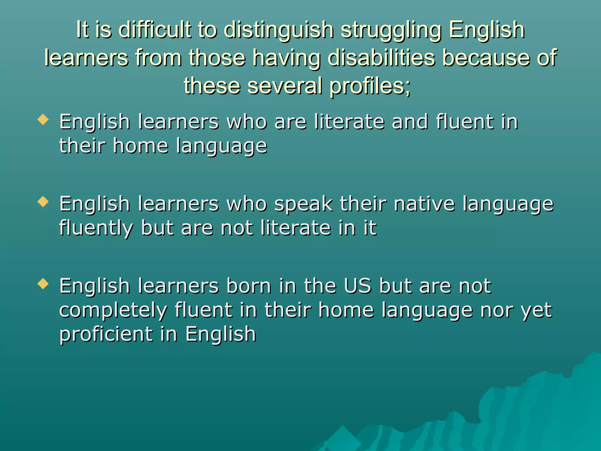 It is difficult to distinguish struggling EnglishIt is difficult to distinguish struggling English
learners from those having disabilities because oflearners from those having disabilities because of
these several profiles;these several profiles;
 English learners who are literate and fluent inEnglish learners who are literate and fluent in
their home languagetheir home language
 English learners who speak their native languageEnglish learners who speak their native language
fluently but are not literate in itfluently but are not literate in it
 English learners born in the US but are notEnglish learners born in the US but are not
completely fluent in their home language nor yetcompletely fluent in their home language nor yet
proficient in Englishproficient in English
 