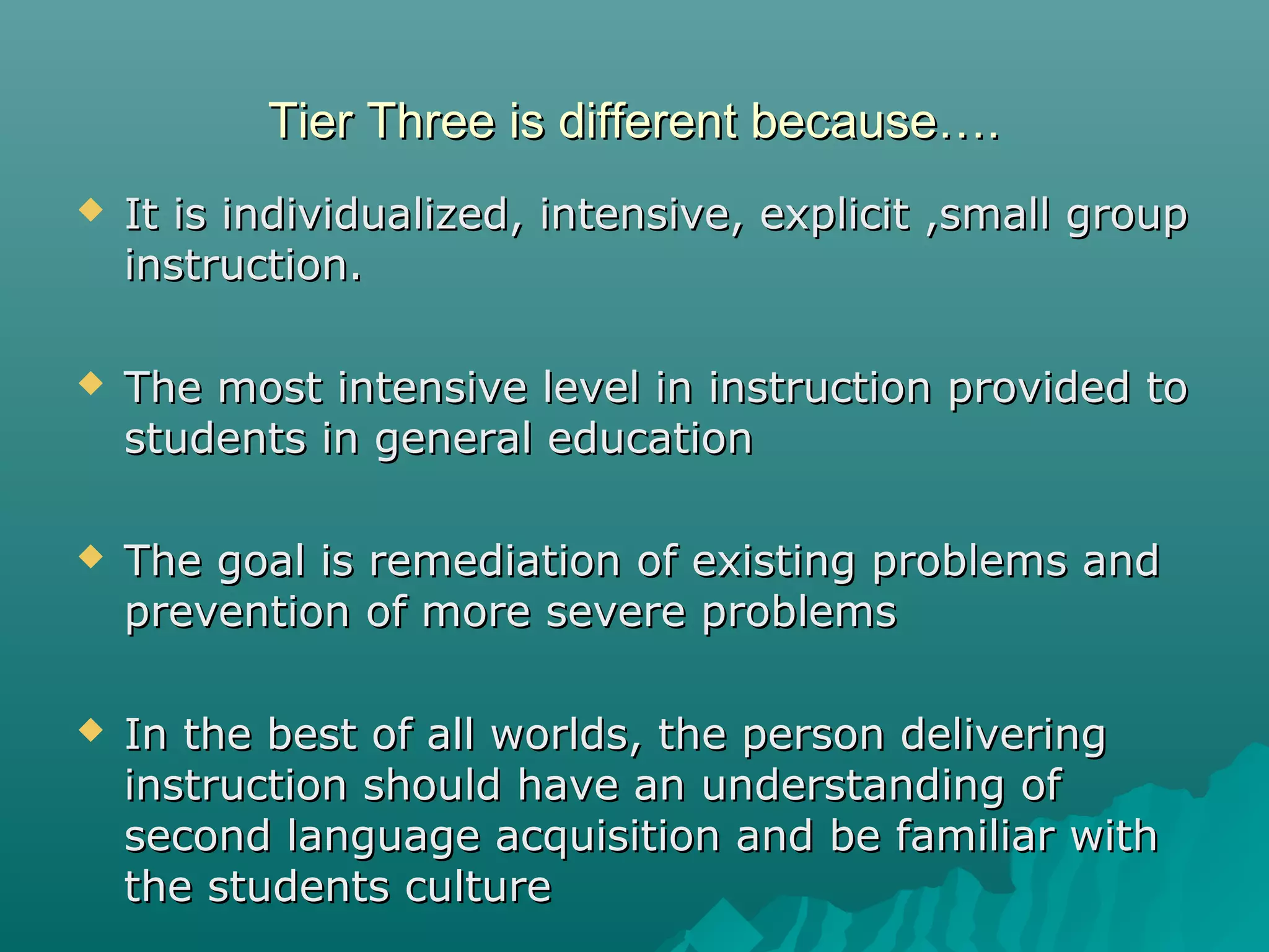 Tier Three is different because….Tier Three is different because….
 It is individualized, intensive, explicit ,small groupIt is individualized, intensive, explicit ,small group
instruction.instruction.
 The most intensive level in instruction provided toThe most intensive level in instruction provided to
students in general educationstudents in general education
 The goal is remediation of existing problems andThe goal is remediation of existing problems and
prevention of more severe problemsprevention of more severe problems
 In the best of all worlds, the person deliveringIn the best of all worlds, the person delivering
instruction should have an understanding ofinstruction should have an understanding of
second language acquisition and be familiar withsecond language acquisition and be familiar with
the students culturethe students culture
 